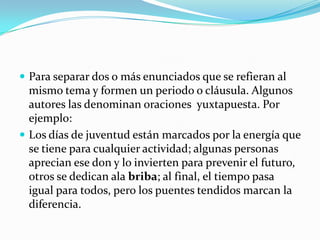 Para separar dos o más enunciados que se refieran al mismo tema y formen un periodo o cláusula. Algunos autores las denominan oraciones  yuxtapuesta. Por ejemplo:Los días de juventud están marcados por la energía que se tiene para cualquier actividad; algunas personas aprecian ese don y lo invierten para prevenir el futuro, otros se dedican ala briba; al final, el tiempo pasa igual para todos, pero los puentes tendidos marcan la diferencia.