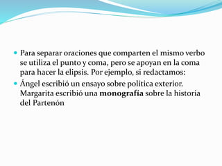  Para separar oraciones que comparten el mismo verbo
se utiliza el punto y coma, pero se apoyan en la coma
para hacer la elipsis. Por ejemplo, si redactamos:
 Ángel escribió un ensayo sobre política exterior.
Margarita escribió una monografía sobre la historia
del Partenón
 