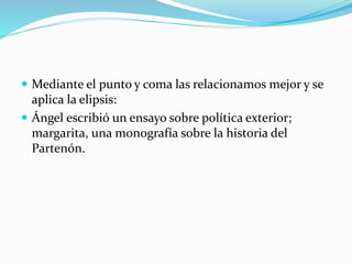  Mediante el punto y coma las relacionamos mejor y se
aplica la elipsis:
 Ángel escribió un ensayo sobre política exterior;
margarita, una monografía sobre la historia del
Partenón.
 
