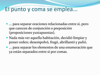 El punto y coma se emplea...
 ... para separar oraciones relacionadas entre sí, pero
que carecen de conjunción o preposición
(proposiciones yuxtapuestas).
 Nada más ver aquella habitación, decidió limpiar y
poner orden; desempolvó, fregó, abrillantó y pulió.
 ... para separar los elementos de una enumeración que
ya están separados entre sí por comas.
 