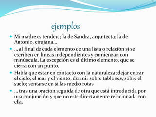 ejemplos
 Mi madre es tendera; la de Sandra, arquitecta; la de
Antonio, cirujana...
 ... al final de cada elemento de una lista o relación si se
escriben en líneas independientes y comienzan con
minúscula. La excepción es el último elemento, que se
cierra con un punto.
 Había que estar en contacto con la naturaleza; dejar entrar
el cielo, el mar y el viento; dormir sobre tablones, sobre el
suelo; sentarse en sillas medio rotas
 ... tras una oración seguida de otra que está introducida por
una conjunción y que no esté directamente relacionada con
ella.
 