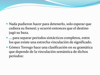  Nada pudieron hacer para detenerlo, solo esperar que
cediera su frenesí; y ocurrió entonces que el destino
jugó su baza.
 ... para separar períodos sintácticos completos, entre
los que existe una estrecha vinculación de significado.
 Gómez Torrego hace una clasificación en su gramática
que depende de la vinculación semántica de dichos
períodos:
 