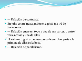  — Relación de contraste.
 En julio estaré trabajando; en agosto me iré de
vacaciones.
 — Relación entre un todo y una de sus partes, o entre
varias cosas y una de ellas.
 El sistema digestivo se compone de muchas partes; la
primera de ellas es la boca.
 — Relación de paralelismo.
 