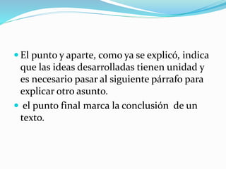  El punto y aparte, como ya se explicó, indica
que las ideas desarrolladas tienen unidad y
es necesario pasar al siguiente párrafo para
explicar otro asunto.
 el punto final marca la conclusión de un
texto.
 