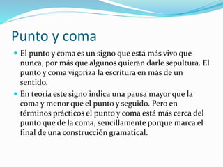 Punto y coma
 El punto y coma es un signo que está más vivo que
nunca, por más que algunos quieran darle sepultura. El
punto y coma vigoriza la escritura en más de un
sentido.
 En teoría este signo indica una pausa mayor que la
coma y menor que el punto y seguido. Pero en
términos prácticos el punto y coma está más cerca del
punto que de la coma, sencillamente porque marca el
final de una construcción gramatical.
 