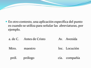  En otro contexto, una aplicación específica del punto
es cuando se utiliza para señalar las abreviaturas, por
ejemplo.
a. de C. Antes de Cristo Av. Avenida
Mtro. maestro loc. Locución
pról. prólogo cía. compañía
 