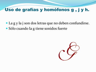 Uso de grafías y homófonos g , j y h.
 La g y la j son dos letras que no deben confundirse.
 Sólo cuando la g tiene sonidos fuerte
 