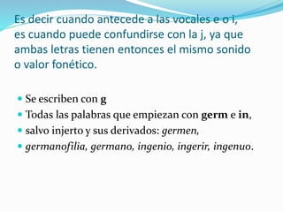 Es decir cuando antecede a las vocales e o i,
es cuando puede confundirse con la j, ya que
ambas letras tienen entonces el mismo sonido
o valor fonético.
 Se escriben con g
 Todas las palabras que empiezan con germ e in,
 salvo injerto y sus derivados: germen,
 germanofilia, germano, ingenio, ingerir, ingenuo.
 