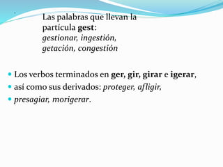.
 Los verbos terminados en ger, gir, girar e igerar,
 así como sus derivados: proteger, afligir,
 presagiar, morigerar.
Las palabras que llevan la
partícula gest:
gestionar, ingestión,
getación, congestión
 