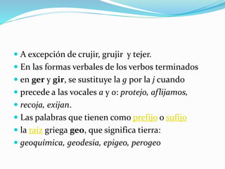  A excepción de crujir, grujir y tejer.
 En las formas verbales de los verbos terminados
 en ger y gir, se sustituye la g por la j cuando
 precede a las vocales a y o: protejo, aflijamos,
 recoja, exijan.
 Las palabras que tienen como prefijo o sufijo
 la raíz griega geo, que significa tierra:
 geoquímica, geodesia, epigeo, perogeo
 