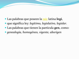  Las palabras que poseen la raíz latina legi,
 que significa ley: legítimo, legislativo, legislar.
 Las palabras que tienen la partícula gen, como:
 genealogía, homogéneo, vigente, aborigen
 