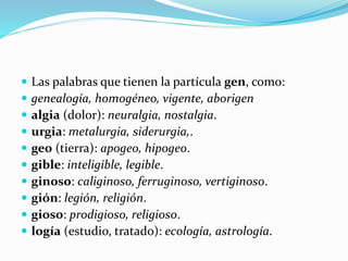  Las palabras que tienen la partícula gen, como:
 genealogía, homogéneo, vigente, aborigen
 algia (dolor): neuralgia, nostalgia.
 urgia: metalurgia, siderurgia,.
 geo (tierra): apogeo, hipogeo.
 gible: inteligible, legible.
 ginoso: caliginoso, ferruginoso, vertiginoso.
 gión: legión, religión.
 gioso: prodigioso, religioso.
 logía (estudio, tratado): ecología, astrología.
 