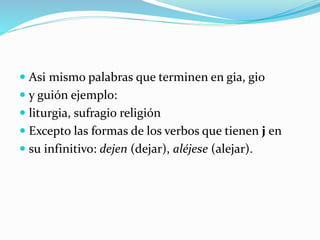  Asi mismo palabras que terminen en gia, gio
 y guión ejemplo:
 liturgia, sufragio religión
 Excepto las formas de los verbos que tienen j en
 su infinitivo: dejen (dejar), aléjese (alejar).
 
