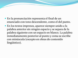 En la pronunciación representa el final de un
enunciado con tono descendente, como el del punto.
 En los textos impresos, aparece siempre unido a la
palabra anterior sin ningún espacio y se separa de la
palabra siguiente con un espacio en blanco. La palabra
inmediatamente posterior al punto y coma se escribe
con minúscula (excepto en obras de contenido
lingüístico).
 