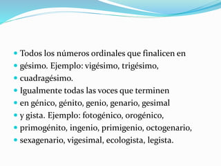 Todos los números ordinales que finalicen en
 gésimo. Ejemplo: vigésimo, trigésimo,
 cuadragésimo.
 Igualmente todas las voces que terminen
 en génico, génito, genio, genario, gesimal
 y gista. Ejemplo: fotogénico, orogénico,
 primogénito, ingenio, primigenio, octogenario,
 sexagenario, vigesimal, ecologista, legista.
 