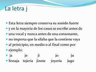 La letra j
 Esta letra siempre conserva su sonido fuerte
 y en la mayoría de los casos se escribe antes de
 una vocal y nunca antes de una consonante,
 no importa que la sílaba que la contiene vaya
 al prinicipio, en medio o al final como por
 ejemplo:
 ja je ji jo ju
 Sonaja tejería jinete joyería jugo
 