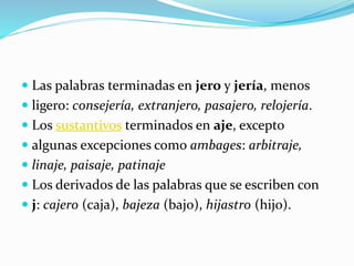  Las palabras terminadas en jero y jería, menos
 ligero: consejería, extranjero, pasajero, relojería.
 Los sustantivos terminados en aje, excepto
 algunas excepciones como ambages: arbitraje,
 linaje, paisaje, patinaje
 Los derivados de las palabras que se escriben con
 j: cajero (caja), bajeza (bajo), hijastro (hijo).
 