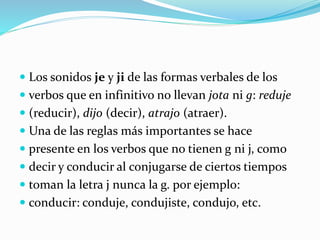 Los sonidos je y ji de las formas verbales de los
 verbos que en infinitivo no llevan jota ni g: reduje
 (reducir), dijo (decir), atrajo (atraer).
 Una de las reglas más importantes se hace
 presente en los verbos que no tienen g ni j, como
 decir y conducir al conjugarse de ciertos tiempos
 toman la letra j nunca la g. por ejemplo:
 conducir: conduje, condujiste, condujo, etc.
 
