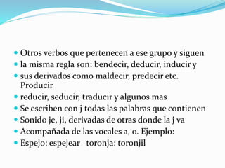  Otros verbos que pertenecen a ese grupo y siguen
 la misma regla son: bendecir, deducir, inducir y
 sus derivados como maldecir, predecir etc.
Producir
 reducir, seducir, traducir y algunos mas
 Se escriben con j todas las palabras que contienen
 Sonido je, ji, derivadas de otras donde la j va
 Acompañada de las vocales a, o. Ejemplo:
 Espejo: espejear toronja: toronjil
 