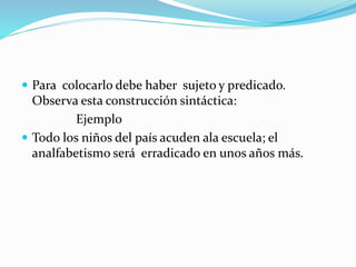  Para colocarlo debe haber sujeto y predicado.
Observa esta construcción sintáctica:
Ejemplo
 Todo los niños del país acuden ala escuela; el
analfabetismo será erradicado en unos años más.
 