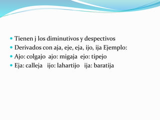  Tienen j los diminutivos y despectivos
 Derivados con aja, eje, eja, ijo, ija Ejemplo:
 Ajo: colgajo ajo: migaja ejo: tipejo
 Eja: calleja ijo: lahartijo ija: baratija
 