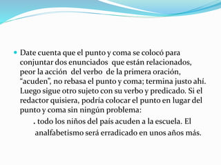  Date cuenta que el punto y coma se colocó para
conjuntar dos enunciados que están relacionados,
peor la acción del verbo de la primera oración,
“acuden”, no rebasa el punto y coma; termina justo ahí.
Luego sigue otro sujeto con su verbo y predicado. Si el
redactor quisiera, podría colocar el punto en lugar del
punto y coma sin ningún problema:
. todo los niños del país acuden a la escuela. El
analfabetismo será erradicado en unos años más.
 