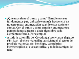  ¿Qué usos tiene el punto y coma? Estudiemos sus
fundamentos para aplicarlo con más frecuencia en
nuestro texto: enumeración cuando éstos ya tienen
comas. Con el punto y coma también enumeramos,
pero podemos agregar o decir algo sobre cada
elemento referido. Por ejemplo:
 A toda la palomilla del Covadonga la enviaron al grupo
1°B : Juan el chico maravilla; Luis Manuel, el terror del
profe de matemáticas; Penélope, la cerebrito;
Hermenegildo, el que cantinflea, y todo los amigos de
Bere.
 