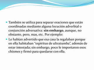  También se utiliza para separar oraciones que están
coordinadas mediante alguna locución adverbial o
conjunción adversativa: sin embargo, aunque, no
obstante, pero, mas, etc. Por ejemplo:
 Le habían advertido que esa casa la regalaban porque
en ella habitaban “espíritus de ultratumba”, además de
estar intestada; sin embargo, poco le importaron esos
chismes y firmó para quedarse con ella.
 