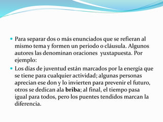  Para separar dos o más enunciados que se refieran al
mismo tema y formen un periodo o cláusula. Algunos
autores las denominan oraciones yuxtapuesta. Por
ejemplo:
 Los días de juventud están marcados por la energía que
se tiene para cualquier actividad; algunas personas
aprecian ese don y lo invierten para prevenir el futuro,
otros se dedican ala briba; al final, el tiempo pasa
igual para todos, pero los puentes tendidos marcan la
diferencia.
 