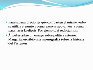 Para separar oraciones que comparten el mismo verbo se utiliza el punto y coma, pero se apoyan en la coma  para hacer la elipsis. Por ejemplo, si redactamos: Ángel escribió un ensayo sobre política exterior. Margarita escribió una monografía sobre la historia del Partenón 