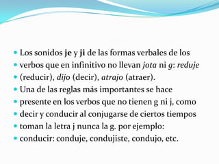 Otros verbos que pertenecen a ese grupo y siguenla misma regla son: bendecir, deducir, inducir ysus derivados como maldecir, predecir etc. Producirreducir, seducir, traducir y algunos masSe escriben con j todas las palabras que contienenSonido je, ji, derivadas de otras donde la j va Acompañada de las vocales a, o. Ejemplo:Espejo: espejear   toronja: toronjil