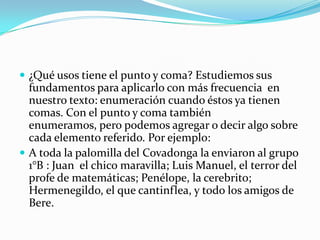 ¿Qué usos tiene el punto y coma? Estudiemos sus fundamentos para aplicarlo con más frecuencia  en nuestro texto: enumeración cuando éstos ya tienen comas. Con el punto y coma también enumeramos, pero podemos agregar o decir algo sobre cada elemento referido. Por ejemplo:A toda la palomilla del Covadonga la enviaron al grupo 1°B : Juan  el chico maravilla; Luis Manuel, el terror del profe de matemáticas; Penélope, la cerebrito;  Hermenegildo, el que cantinflea, y todo los amigos de Bere.       