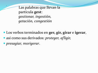 .
 Los verbos terminados en ger, gir, girar e igerar,
 así como sus derivados: proteger, afligir,
 presagiar, morigerar.
Las palabras que llevan la
partícula gest:
gestionar, ingestión,
getación, congestión
 