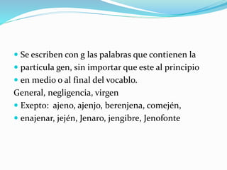  Se escriben con g las palabras que contienen la
 partícula gen, sin importar que este al principio
 en medio o al final del vocablo.
General, negligencia, virgen
 Exepto: ajeno, ajenjo, berenjena, comején,
 enajenar, jején, Jenaro, jengibre, Jenofonte
 