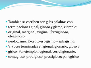  También se escriben con g las palabras con
 terminaciones ginal, ginoso y gismo, ejemplo:
 original, marginal, virginal, ferruginoso,
oleaginoso,
 neologismo. Excepto espejismo y salvajismo.
 Y voces terminadas en gional, gionario, gioso y
 gírico. Por ejemplo: regional, correligionario,
 contagioso, prodigioso, prestigioso; panegírico
 