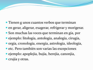  Tienen g unos cuantos verbos que terminan
 en gerar, aligerar, exagerar, refrigerar y morigerar.
 Son muchas las voces que terminan en gía, por
 ejemplo: litología, antología, analogía, cirugía,
 orgía, cronología, energía, astrología, ideología,
 etc. Pero también son varias las excepciones
 ejemplo: apoplejía, bujía, herejía, canonjía,
 crujía y otras.
 