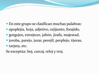  En este grupo se clasifican muchas palabras:
 apoplejía, hoja, adjetivo, cejijunto, forajido,
 gorgojeo, envejecer, jabón, jirafa, majestad,
 joroba, parejo, jurar, perejil, perplejo, tijeras,
 tarjeta, etc.
Se exceptúa: boj, carcaj, reloj y troj.
 