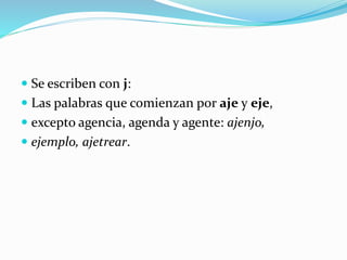  Se escriben con j:
 Las palabras que comienzan por aje y eje,
 excepto agencia, agenda y agente: ajenjo,
 ejemplo, ajetrear.
 