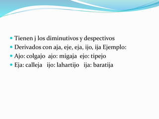  Tienen j los diminutivos y despectivos
 Derivados con aja, eje, eja, ijo, ija Ejemplo:
 Ajo: colgajo ajo: migaja ejo: tipejo
 Eja: calleja ijo: lahartijo ija: baratija
 