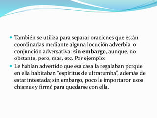  También se utiliza para separar oraciones que están
coordinadas mediante alguna locución adverbial o
conjunción adversativa: sin embargo, aunque, no
obstante, pero, mas, etc. Por ejemplo:
 Le habían advertido que esa casa la regalaban porque
en ella habitaban “espíritus de ultratumba”, además de
estar intestada; sin embargo, poco le importaron esos
chismes y firmó para quedarse con ella.
 