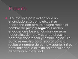 El puntoEl punto sirve para indicar que un enunciado está completo, y si se encadena con otro, este signo recibe el nombre de punto y seguido. Pueden encadenarse los enunciados que sean necesarios, siempre y cuando el escrito conserve coherencia y sentido lógico. Si el punto se emplea para separar párrafos, recibe el nombre de punto y aparte. Y si es para indicar que el texto ha concluido, se denomina punto y final. 