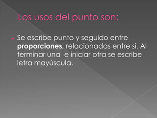 Los usos del punto son:Se escribe punto y seguido entre proporciones, relacionadas entre sí. Al terminar una  e iniciar otra se escribe letra mayúscula. En síntesis, el punto y seguido:Separa ideas completas.Brinda precisión a las ideas.Modera la extensión del párrafo.Evita cacofonías y otros vicios.Permite al redactor concluir con propiedad cualquier texto.