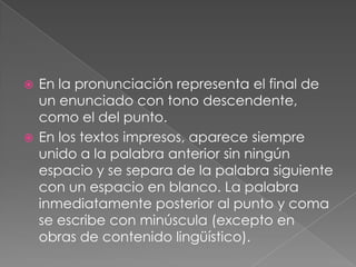 En la pronunciación representa el final de un enunciado con tono descendente, como el del punto. En los textos impresos, aparece siempre unido a la palabra anterior sin ningún espacio y se separa de la palabra siguiente con un espacio en blanco. La palabra inmediatamente posterior al punto y coma se escribe con minúscula (excepto en obras de contenido lingüístico).