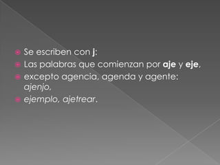 Las palabras terminadas en jero y jería, menosligero: consejería, extranjero, pasajero, relojería.Los sustantivos terminados en aje, exceptoalgunas excepciones como ambages: arbitraje,linaje, paisaje, patinajeLos derivados de las palabras que se escriben conj: cajero (caja), bajeza (bajo), hijastro (hijo).