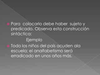 Para  colocarlo debe haber  sujeto y predicado. Observa esta construcción sintáctica:                 Ejemplo Todo los niños del país acuden ala escuela; el analfabetismo será  erradicado en unos años más.  