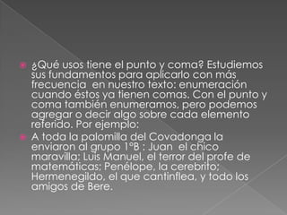 ¿Qué usos tiene el punto y coma? Estudiemos sus fundamentos para aplicarlo con más frecuencia  en nuestro texto: enumeración cuando éstos ya tienen comas. Con el punto y coma también enumeramos, pero podemos agregar o decir algo sobre cada elemento referido. Por ejemplo:A toda la palomilla del Covadonga la enviaron al grupo 1°B : Juan  el chico maravilla; Luis Manuel, el terror del profe de matemáticas; Penélope, la cerebrito;  Hermenegildo, el que cantinflea, y todo los amigos de Bere.       