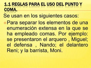 1.1 REGLAS PARA EL USO DEL PUNTO Y
COMA.
Se usan en los siguientes casos:
Para separar los elementos de una
enumeración extensa en la que se
ha empleado comas. Por ejemplo:
se presentaron el arquero , Miguel;
el defensa , Nando; el delantero
Reni; y la barrista, Moni.
 