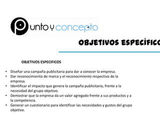 Objetivos específico

         OBJETIVOS ESPECIFICOS

• Diseñar una campaña publicitaria para dar a conocer la empresa.
• Dar reconocimiento de marca y el reconocimiento respectivo de la
  empresa.
• Identificar el impacto que genera la campaña publicitaria, frente a la
  necesidad del grupo objetivo.
• Demostrar que la empresa da un valor agregado frente a sus productos y a
  la competencia.
• Generar un cuestionario para identificar las necesidades y gustos del grupo
  objetivo.
 