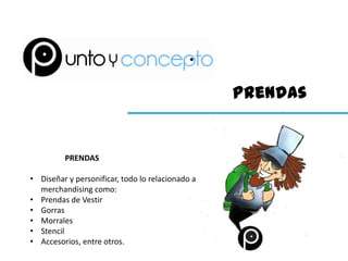 Prendas


         PRENDAS

• Diseñar y personificar, todo lo relacionado a
  merchandising como:
• Prendas de Vestir
• Gorras
• Morrales
• Stencil
• Accesorios, entre otros.
 