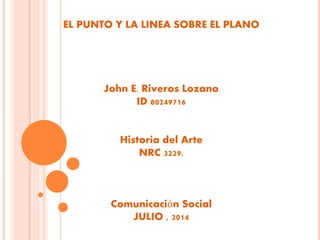 EL PUNTO Y LA LINEA SOBRE EL PLANO
John E. Riveros Lozano
ID 80249716
Historia del Arte
NRC 3229.
Comunicación Social
JULIO , 2014
 